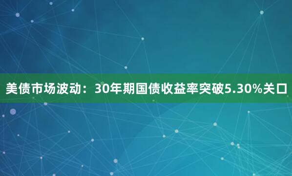 美债市场波动：30年期国债收益率突破5.30%关口