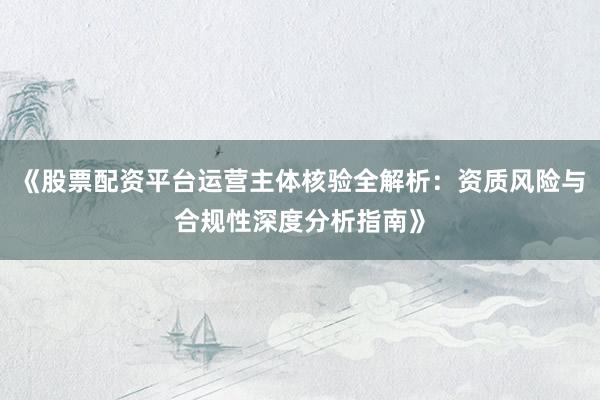 《股票配资平台运营主体核验全解析：资质风险与合规性深度分析指南》