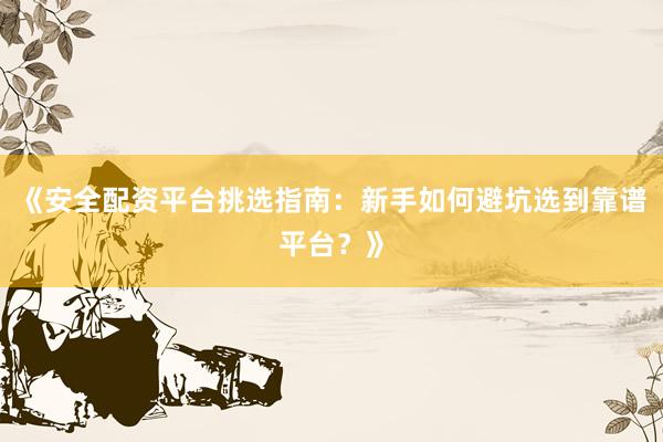 《安全配资平台挑选指南：新手如何避坑选到靠谱平台？》