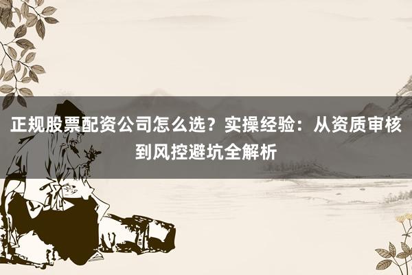 正规股票配资公司怎么选？实操经验：从资质审核到风控避坑全解析