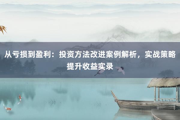从亏损到盈利：投资方法改进案例解析，实战策略提升收益实录