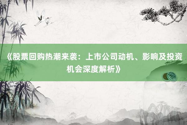 《股票回购热潮来袭：上市公司动机、影响及投资机会深度解析》
