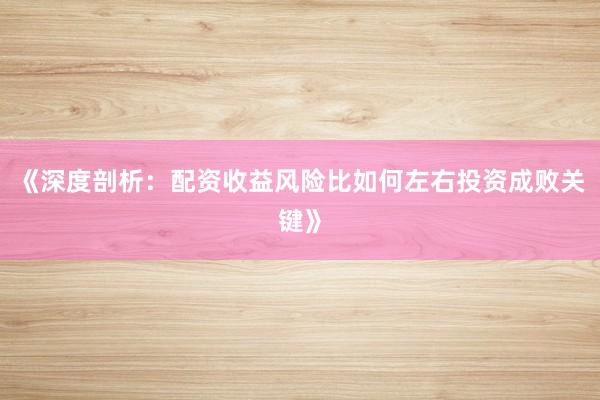 《深度剖析：配资收益风险比如何左右投资成败关键》