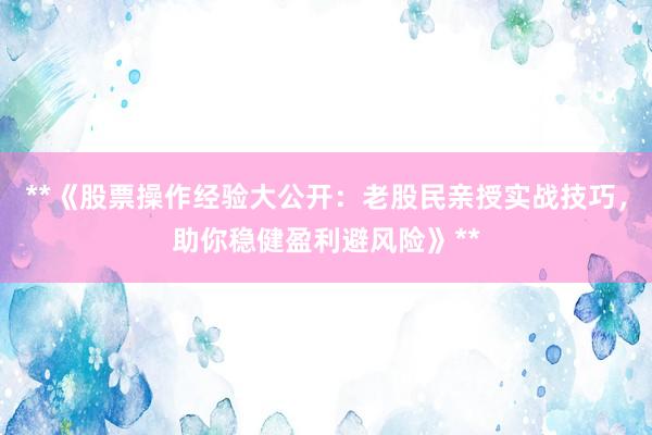 **《股票操作经验大公开：老股民亲授实战技巧，助你稳健盈利避风险》**