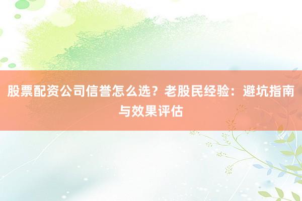 股票配资公司信誉怎么选？老股民经验：避坑指南与效果评估