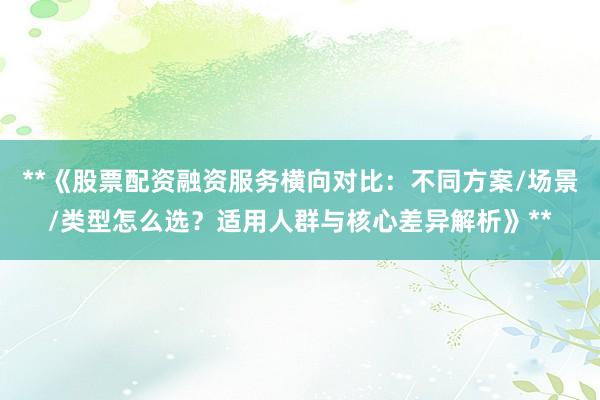 **《股票配资融资服务横向对比：不同方案/场景/类型怎么选？适用人群与核心差异解析》**