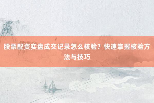 股票配资实盘成交记录怎么核验？快速掌握核验方法与技巧
