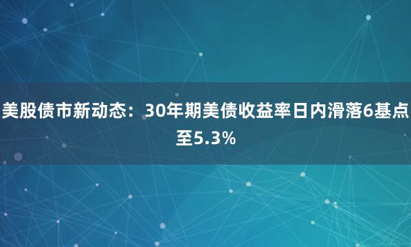美股债市新动态：30年期美债收益率日内滑落6基点至5.3%