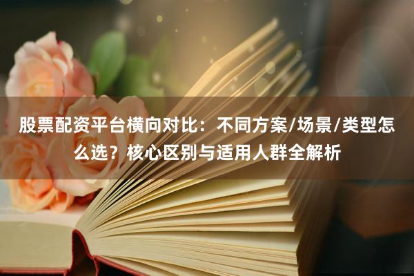 股票配资平台横向对比：不同方案/场景/类型怎么选？核心区别与适用人群全解析