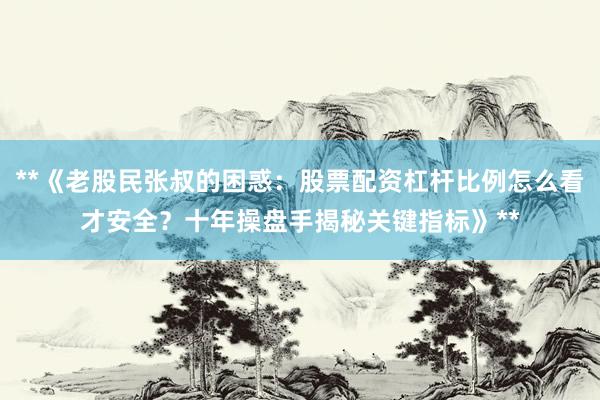 **《老股民张叔的困惑：股票配资杠杆比例怎么看才安全？十年操盘手揭秘关键指标》**